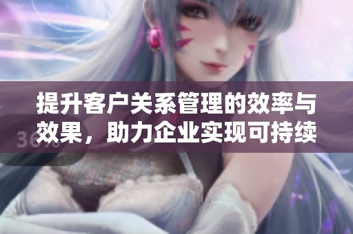 提升客户关系管理的效率与效果，助力企业实现可持续发展目标