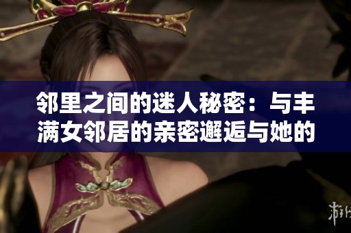 邻里之间的迷人秘密：与丰满女邻居的亲密邂逅与她的不为人知的生活故事