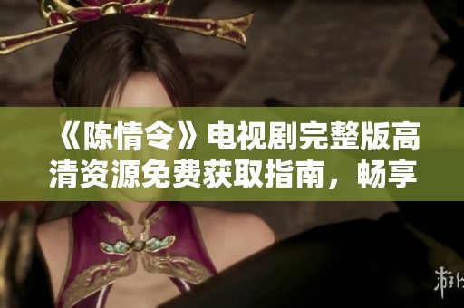 《陈情令》电视剧完整版高清资源免费获取指南，畅享精彩剧情不容错过