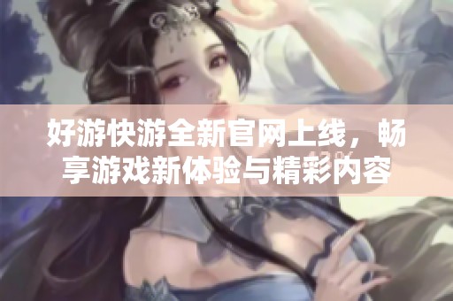 好游快游全新官网上线，畅享游戏新体验与精彩内容