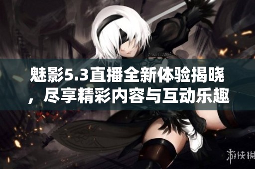 魅影5.3直播全新体验揭晓，尽享精彩内容与互动乐趣
