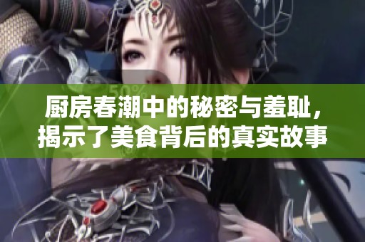 厨房春潮中的秘密与羞耻，揭示了美食背后的真实故事与情感纠葛