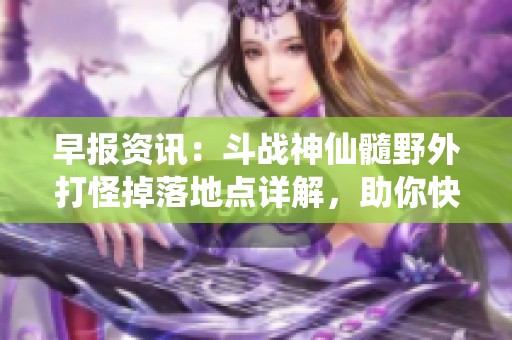 早报资讯：斗战神仙髓野外打怪掉落地点详解，助你快速获取珍稀材料