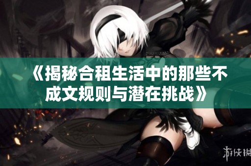 《揭秘合租生活中的那些不成文规则与潜在挑战》