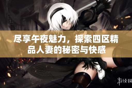 尽享午夜魅力，探索四区精品人妻的秘密与快感