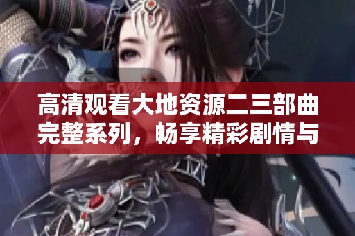 高清观看大地资源二三部曲完整系列，畅享精彩剧情与视觉盛宴