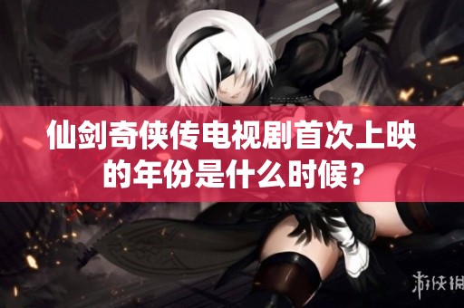 仙剑奇侠传电视剧首次上映的年份是什么时候？
