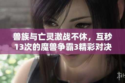 兽族与亡灵激战不休，互秒13次的魔兽争霸3精彩对决再燃战火！