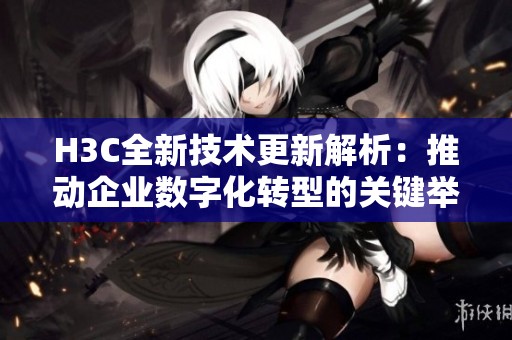 H3C全新技术更新解析：推动企业数字化转型的关键举措与趋势
