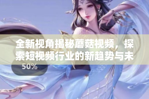全新视角揭秘蘑菇视频，探索短视频行业的新趋势与未来发展