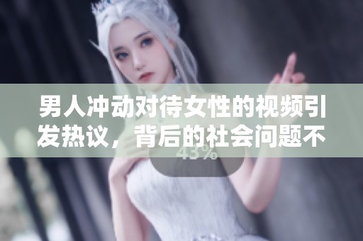 男人冲动对待女性的视频引发热议，背后的社会问题不容忽视