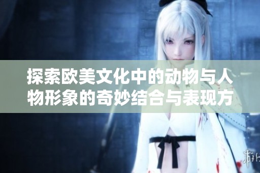 探索欧美文化中的动物与人物形象的奇妙结合与表现方式