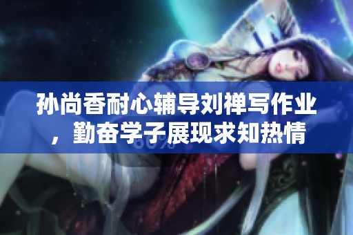 孙尚香耐心辅导刘禅写作业，勤奋学子展现求知热情