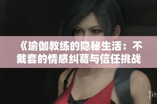 《瑜伽教练的隐秘生活：不戴套的情感纠葛与信任挑战》