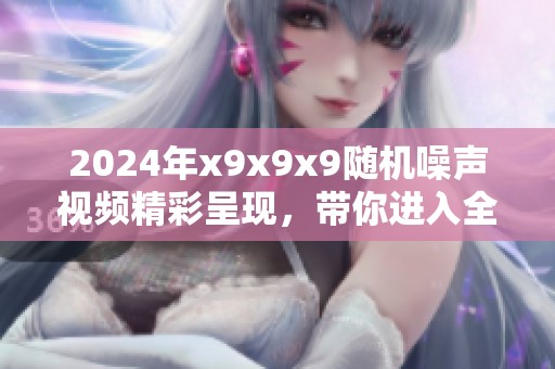 2024年x9x9x9随机噪声视频精彩呈现，带你进入全新视听体验