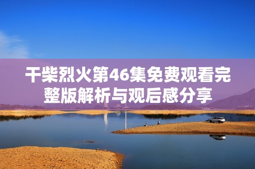 干柴烈火第46集免费观看完整版解析与观后感分享