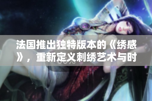 法国推出独特版本的《绣感》，重新定义刺绣艺术与时尚的结合