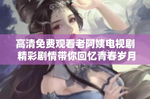 高清免费观看老阿姨电视剧 精彩剧情带你回忆青春岁月