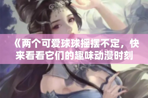 《两个可爱球球摇摆不定，快来看看它们的趣味动漫时刻》