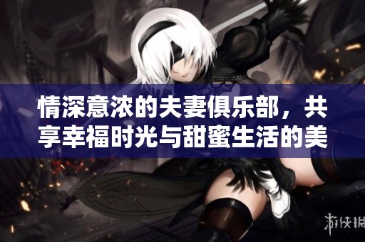 情深意浓的夫妻俱乐部，共享幸福时光与甜蜜生活的美好瞬间
