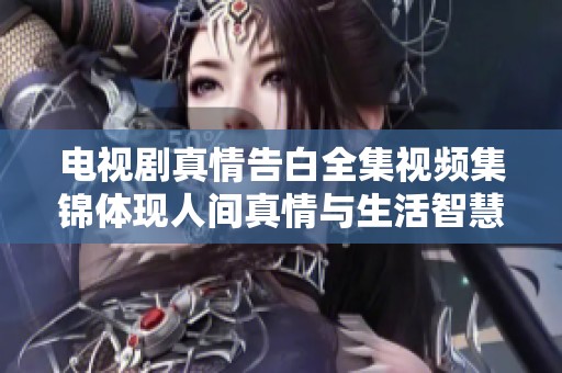 电视剧真情告白全集视频集锦体现人间真情与生活智慧