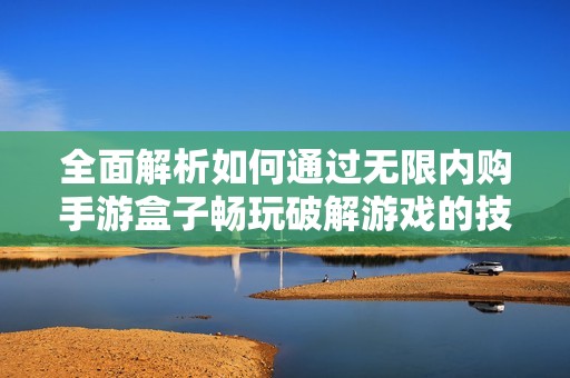全面解析如何通过无限内购手游盒子畅玩破解游戏的技巧与方法
