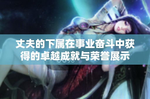 丈夫的下属在事业奋斗中获得的卓越成就与荣誉展示