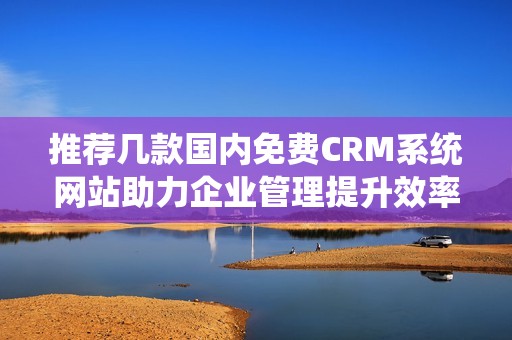 推荐几款国内免费CRM系统网站助力企业管理提升效率