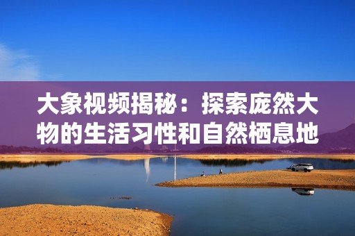 大象视频揭秘：探索庞然大物的生活习性和自然栖息地魅力