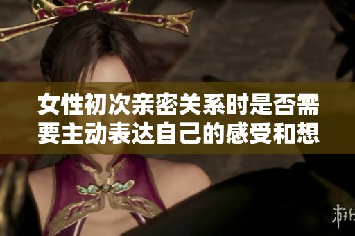女性初次亲密关系时是否需要主动表达自己的感受和想法