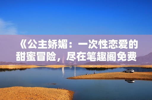 《公主娇媚：一次性恋爱的甜蜜冒险，尽在笔趣阁免费阅读》