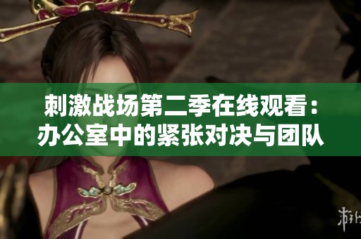 刺激战场第二季在线观看：办公室中的紧张对决与团队合作戏份回顾
