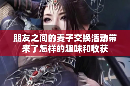 朋友之间的麦子交换活动带来了怎样的趣味和收获
