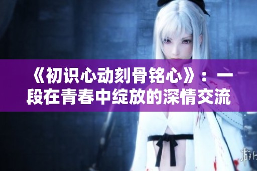 《初识心动刻骨铭心》：一段在青春中绽放的深情交流与成长的故事