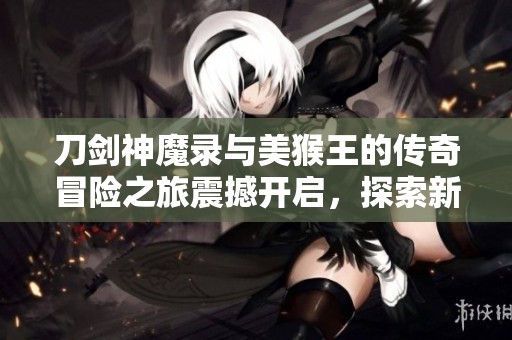 刀剑神魔录与美猴王的传奇冒险之旅震撼开启，探索新世界的奇幻故事