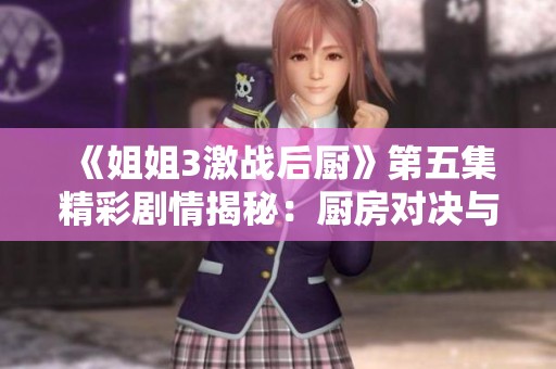 《姐姐3激战后厨》第五集精彩剧情揭秘：厨房对决与姐妹情谊的双重考验