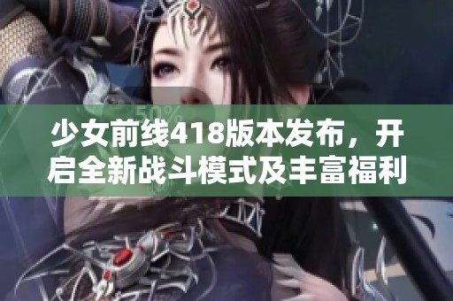 少女前线418版本发布，开启全新战斗模式及丰富福利活动