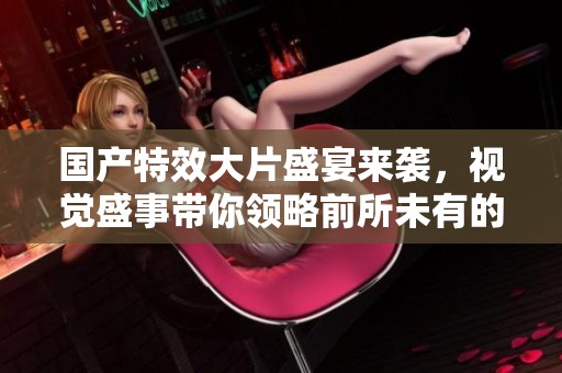 国产特效大片盛宴来袭，视觉盛事带你领略前所未有的震撼体验