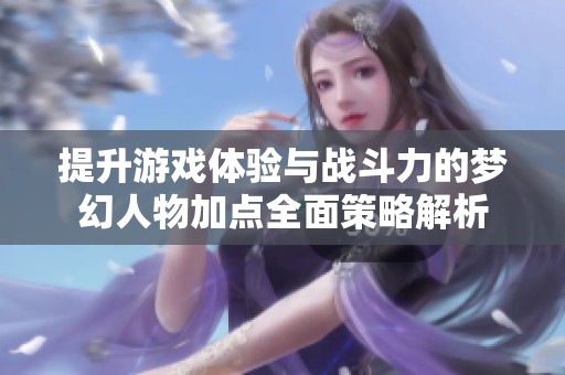 提升游戏体验与战斗力的梦幻人物加点全面策略解析