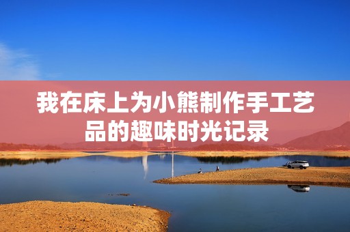 我在床上为小熊制作手工艺品的趣味时光记录