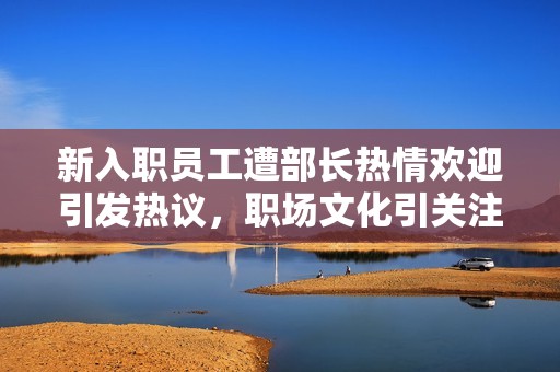 新入职员工遭部长热情欢迎引发热议，职场文化引关注