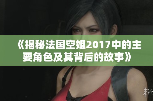 《揭秘法国空姐2017中的主要角色及其背后的故事》