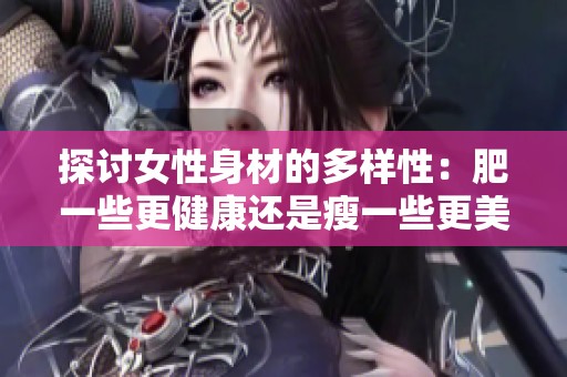 探讨女性身材的多样性：肥一些更健康还是瘦一些更美丽