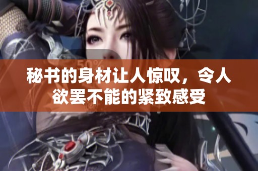 秘书的身材让人惊叹，令人欲罢不能的紧致感受