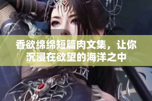 香欲绵绵短篇肉文集，让你沉浸在欲望的海洋之中