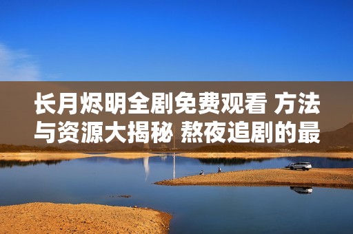 长月烬明全剧免费观看 方法与资源大揭秘 熬夜追剧的最佳选择