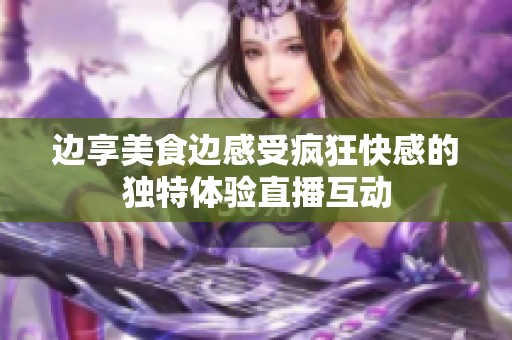 边享美食边感受疯狂快感的独特体验直播互动