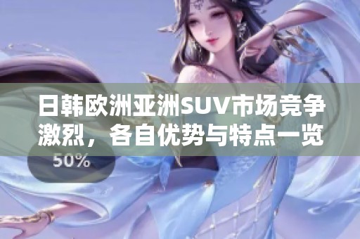 日韩欧洲亚洲SUV市场竞争激烈，各自优势与特点一览解析