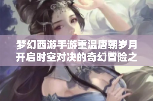 梦幻西游手游重温唐朝岁月开启时空对决的奇幻冒险之旅