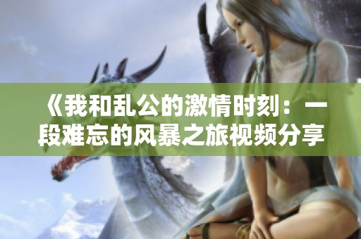 《我和乱公的激情时刻：一段难忘的风暴之旅视频分享》
